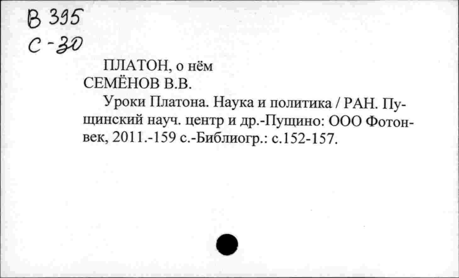 ﻿в Ы6
С-&0
ПЛАТОН, о нём
СЕМЁНОВ В.В.
Уроки Платона. Наука и политика / РАН. Пу-щинский науч, центр и др.-Пущино: ООО Фотон-век, 2011.-159 с.-Библиогр.: с.152-157.